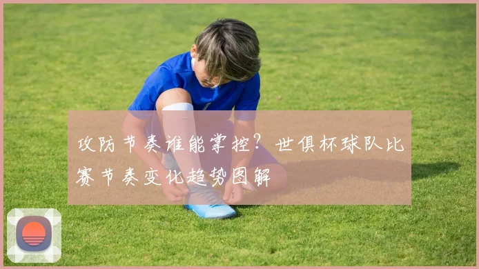 攻防节奏谁能掌控？世俱杯球队比赛节奏变化趋势图解