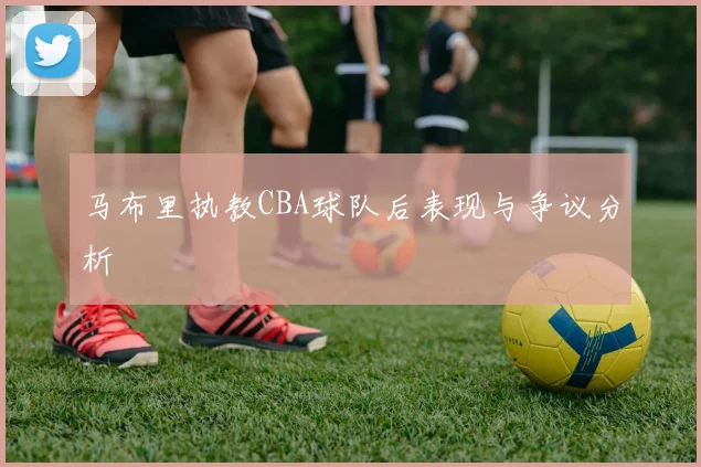 马布里执教CBA球队后表现与争议分析