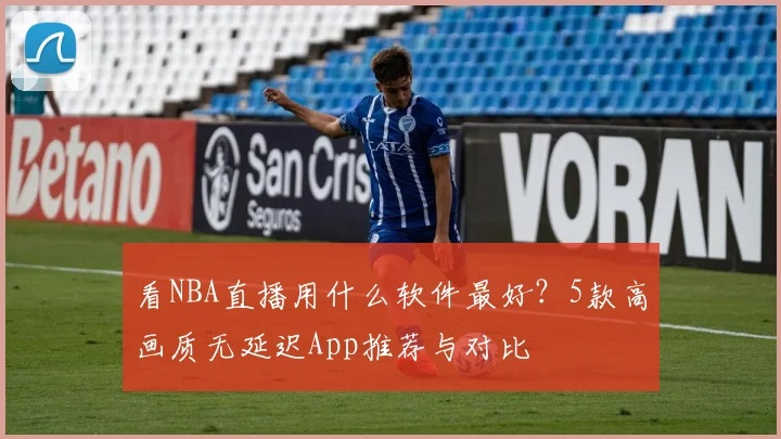 看NBA直播用什么软件最好？5款高画质无延迟App推荐与对比