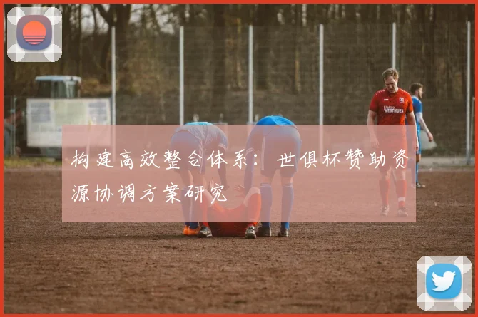 构建高效整合体系：世俱杯赞助资源协调方案研究