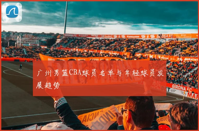 广州男篮CBA球员名单与年轻球员发展趋势