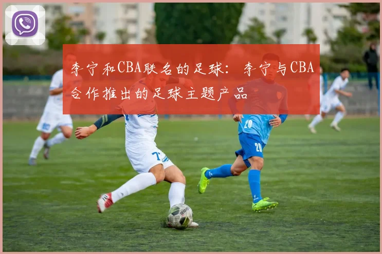 李宁和CBA联名的足球：李宁与CBA合作推出的足球主题产品
