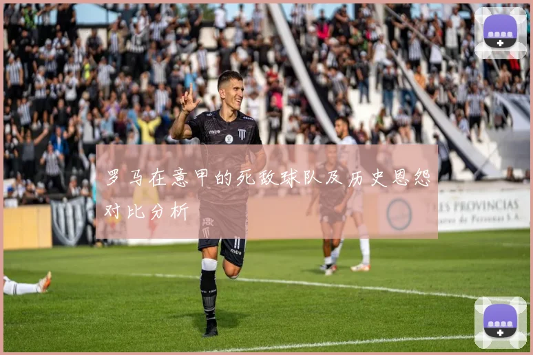 罗马在意甲的死敌球队及历史恩怨对比分析