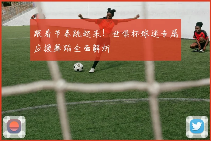 跟着节奏跳起来!世俱杯球迷专属应援舞蹈全面解析