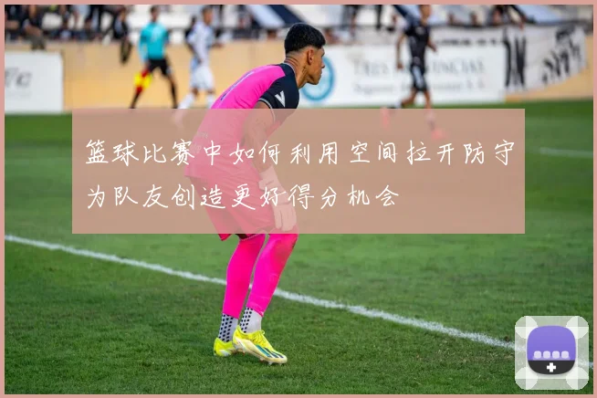 篮球比赛中如何利用空间拉开防守为队友创造更好得分机会