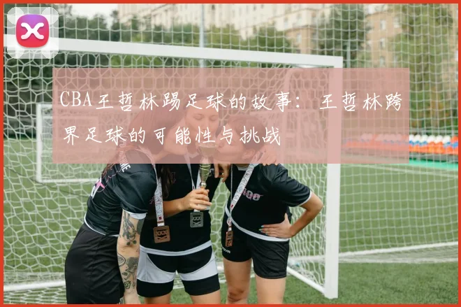 CBA王哲林踢足球的故事:王哲林跨界足球的可能性与挑战
